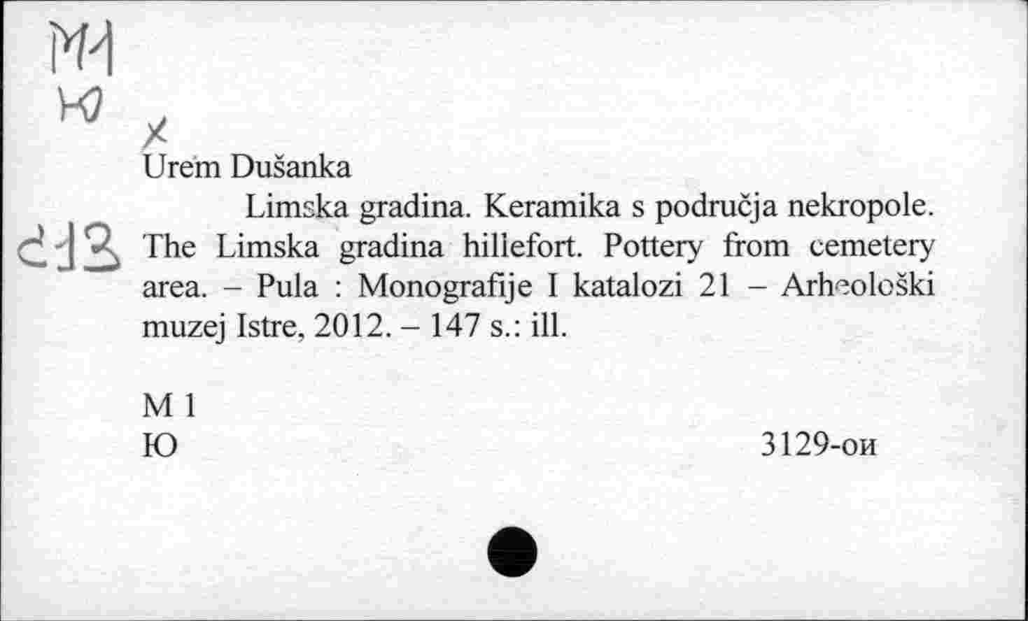 ﻿Urem Dušanka
Limska gradina. Keramika s područja nekropole. The Limska gradina hiliefort. Pottery from cemetery area. - Pula : Monografije I katalozi 21 - Arheološki muzej Istre, 2012. - 147 s.: ill.
M 1
Ю
3129-ои